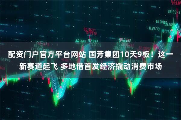 配资门户官方平台网站 国芳集团10天9板！这一新赛道起飞 多地借首发经济撬动消费市场
