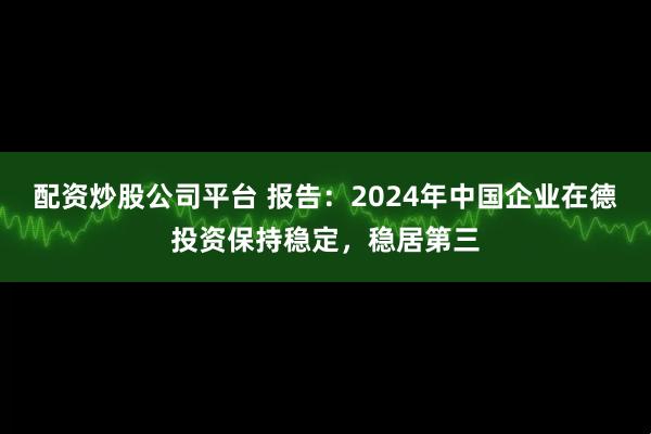 配资炒股公司平台 报告：2024年中国企业在德投资保持稳定，稳居第三