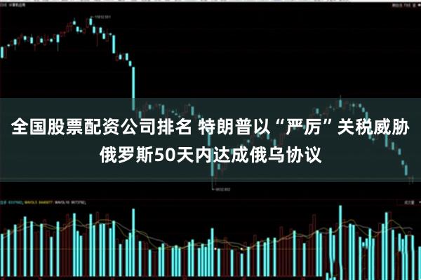 全国股票配资公司排名 特朗普以“严厉”关税威胁俄罗斯50天内达成俄乌协议