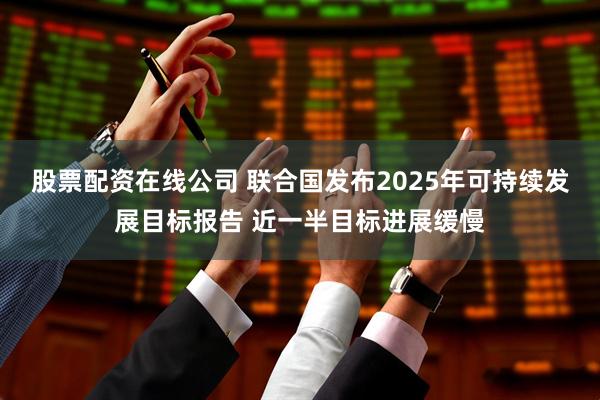 股票配资在线公司 联合国发布2025年可持续发展目标报告 近一半目标进展缓慢