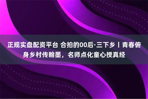 正规实盘配资平台 合拍的00后·三下乡丨青春俯身乡村传翰墨，名师点化童心授真经