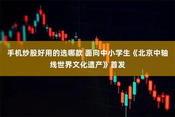 手机炒股好用的选哪款 面向中小学生《北京中轴线世界文化遗产》首发
