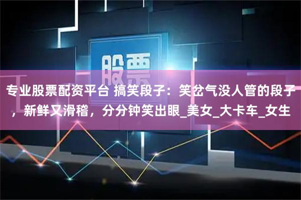 专业股票配资平台 搞笑段子：笑岔气没人管的段子，新鲜又滑稽，分分钟笑出眼_美女_大卡车_女生