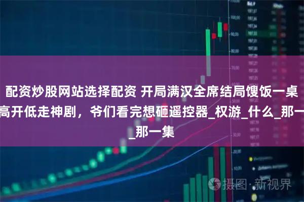 配资炒股网站选择配资 开局满汉全席结局馊饭一桌！高开低走神剧，爷们看完想砸遥控器_权游_什么_那一集