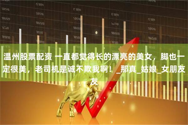 温州股票配资 一直都觉得长的漂亮的美女，脚也一定很美，老司机是诚不欺我啊！_那真_姑娘_女朋友
