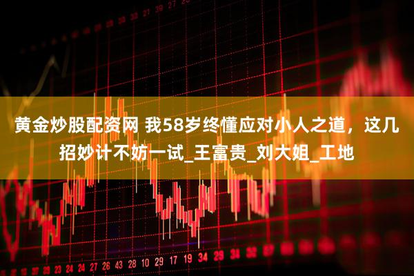 黄金炒股配资网 我58岁终懂应对小人之道，这几招妙计不妨一试_王富贵_刘大姐_工地