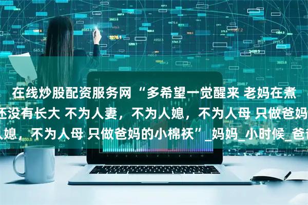 在线炒股配资服务网 “多希望一觉醒来 老妈在煮饭，老爸在干活 而我还没有长大 不为人妻，不为人媳，不为人母 只做爸妈的小棉祆”_妈妈_小时候_爸爸