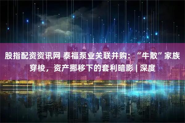 股指配资资讯网 泰福泵业关联并购：“牛散”家族穿梭，资产挪移下的套利暗影 | 深度