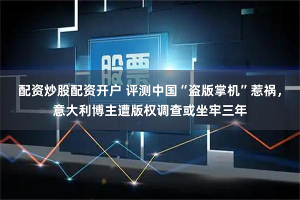 配资炒股配资开户 评测中国“盗版掌机”惹祸，意大利博主遭版权调查或坐牢三年