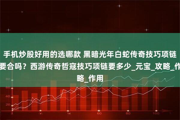 手机炒股好用的选哪款 黑暗光年白蛇传奇技巧项链需要合吗？西游传奇哲寇技巧项链要多少_元宝_攻略_作用