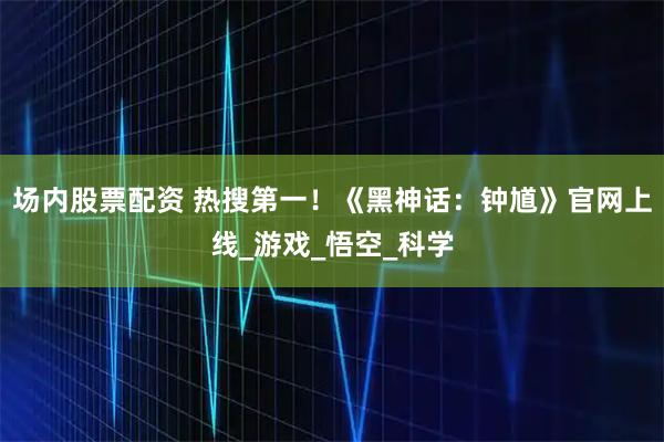场内股票配资 热搜第一！《黑神话：钟馗》官网上线_游戏_悟空_科学