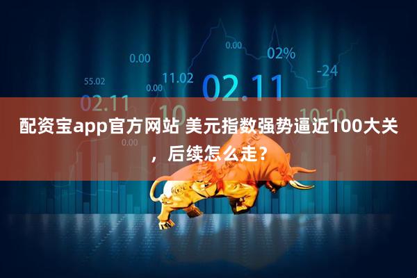 配资宝app官方网站 美元指数强势逼近100大关，后续怎么走？